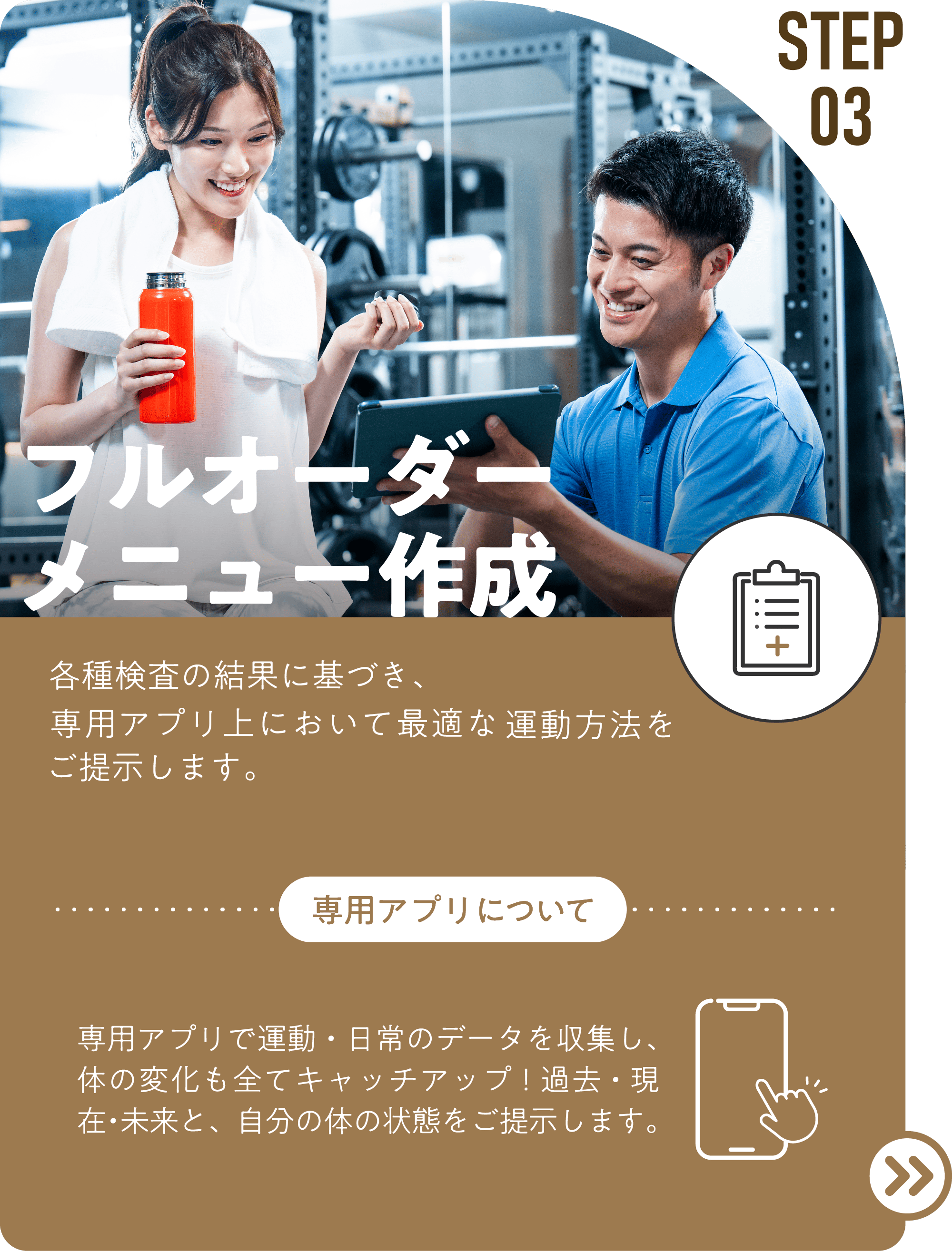 STEP03 フルオーダー メニュー作成 各種検査の結果に基づき、専属のパーソナルトレーナーからの指導、専用アプリ上において最適な運動方法をご提示します。